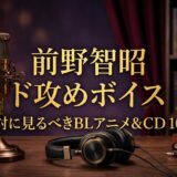 【2026年最新】前野智昭の「ド攻めボイス」にひれ伏す！絶対に見るべきBLアニメ＆CD10選
